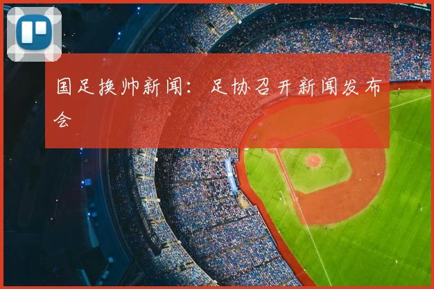 国足换帅新闻:足协召开新闻发布会