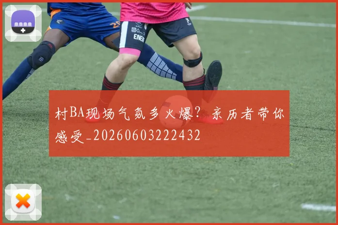村BA现场气氛多火爆?亲历者带你感受_20260603222432