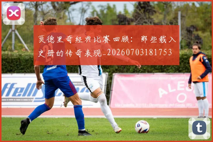 莫德里奇经典比赛回顾:那些载入史册的传奇表现_20260703181753